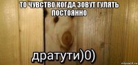 то чувство когда зовут гулять постоянно 