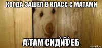 когда зашел в класс с матами а там сидит еб