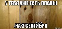 у тебя уже есть планы на 2 сентября