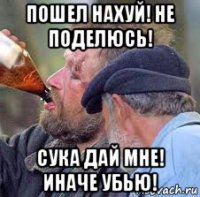 пошел нахуй! не поделюсь! сука дай мне! иначе убью!