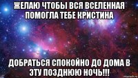 желаю чтобы вся вселенная помогла тебе кристина добраться спокойно до дома в эту позднюю ночь!!!