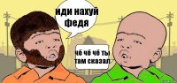 иди нахуй федя чё чё чё ты там сказал