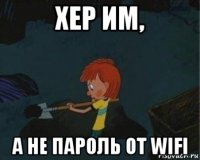 хер им, а не пароль от wifi