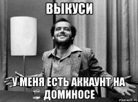 выкуси у меня есть аккаунт на доминосе