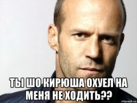  ты шо кирюша охуел на меня не ходить??