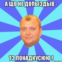 а що не допыздыв - тэ понадкусюю !