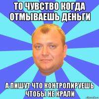 то чувство когда отмываешь деньги а пишут что контролируешь чтобы не крали