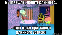 мы пришли , ловите длинного... - суки я вам щас такого длинного устрою!