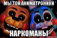 мы той аниматроники наркоманы