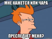 мне кажется или чара преследует меня?