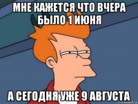 мне кажется что вчера было 1 июня а сегодня уже 9 августа