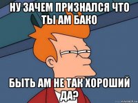 ну зачем признался что ты ам бако быть ам не так хороший да?