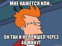 мне кажется или... он так и не пришел через 40 минут