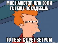 мне кажется или если ты ещё похудеешь то тебя сдует ветром