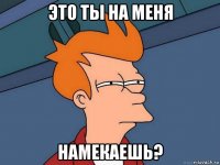 это ты на меня намекаешь?