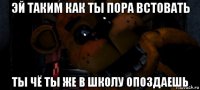 эй таким как ты пора встовать ты чё ты же в школу опоздаешь