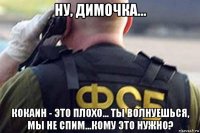 ну, димочка... кокаин - это плохо... ты волнуешься, мы не спим...кому это нужно?