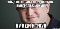 гейб дай глобал у мя 20 порядка выиграл без апнул -ну иди н@хуй