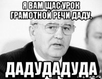 я вам щас урок грамотной речи даду. дадудадуда