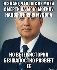 я знаю, что после моей смерти на мою могилу наложат кучу мусора но ветер истории безжалостно развеет ее
