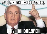 а то усилился ее падеж, и нужон внедреж