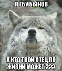 я ебу быков а кто твой отец по жизни может ???