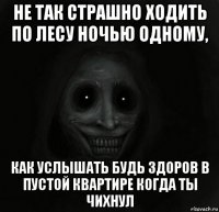 не так страшно ходить по лесу ночью одному, как услышать будь здоров в пустой квартире когда ты чихнул