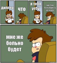 диппер что я тебя уебу ой стен пожалуйста не нада мне же больно будет