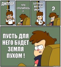 ДИППЕР ..... ЧТО СЛУЧИЛОСЬ ? БОТАНИК МПТВЕЙ УМЕР ...... ? ПУСТЬ ДЛЯ НЕГО БУДЕТ ЗЕМЛЯ ПУХОМ !