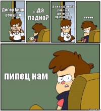 Дипер Билл венулся ...да ладно? да и сказал что у нас нет шаносов против него ..... пипец нам