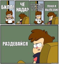 БИЛЛ! ЧЁ НАДА? Я ХОЧУ ЗАНИМАТСЯ СЕКСОМ НО ТОЛЬКО ЕСЛЕ ТЫ ВЫЛЕЗЕШ ИЗ ТЕЛА ДИПЕРА! ПОКА Я ВЫЛЕЗАЮ РАЗДЕВАЙСЯ