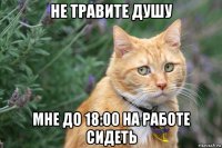 не травите душу мне до 18:00 на работе сидеть