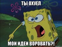 ты охуел мои идеи воровать?!