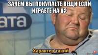 зачем вы покупаете вещи если играете на 0? 