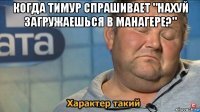 когда тимур спрашивает "нахуй загружаешься в манагере?" 