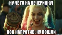 ну чё го на вечеринку! поц напротив: ну пошли