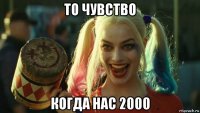 то чувство когда нас 2000