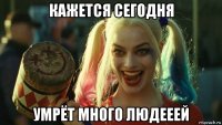 кажется сегодня умрёт много людееей