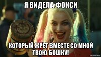 я видела фокси который жрёт вместе со мной твою бошку!