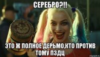 серебро?!! это ж полное дерьмо,кто против тому пздц