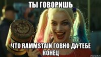 ты говоришь что rammstain говно да тебе конец