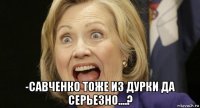  -савченко тоже из дурки да серьезно....?