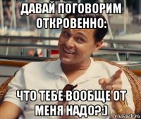 давай поговорим откровенно: что тебе вообще от меня надо?:)