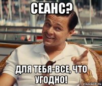 сеанс? для тебя-все, что угодно!