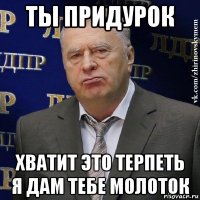 ты придурок хватит это терпеть я дам тебе молоток