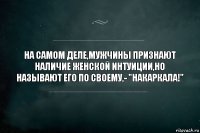 НА САМОМ ДЕЛЕ,МУЖЧИНЫ ПРИЗНАЮТ НАЛИЧИЕ ЖЕНСКОЙ ИНТУИЦИИ,НО НАЗЫВАЮТ ЕГО ПО СВОЕМУ,- "НАКАРКАЛА!"