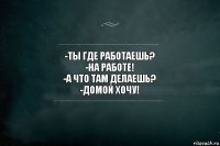 -ТЫ ГДЕ РАБОТАЕШЬ?
-НА РАБОТЕ!
-А ЧТО ТАМ ДЕЛАЕШЬ?
-ДОМОЙ ХОЧУ!