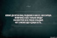 КУПИЛ ДЕСЯТОК ЯИЦ. ПОДХОЖУ К КАССЕ. КАССИРША:
-МУЖЧИНА,У ВАС ТОЛЬКО ЯЙЦА?
ПОСМОТРЕЛ ЕЙ В ГЛАЗА И ВЫДАЛ:
-НЕТ,У МЕНЯ ЕЩЕ И ДУША ЕСТЬ...