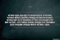 Истина одна, она идет от начала всего, от Истока. Человек может говорить правду, истину он познает. Истина идет не от человека, от того, кто создал этот мир. Истина - есть тайное знание. Правда есть творимые дела людьми. Правды много. Истина - Одна.