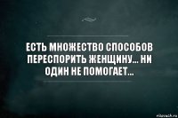 ЕСТЬ МНОЖЕСТВО СПОСОБОВ ПЕРЕСПОРИТЬ ЖЕНЩИНУ... НИ ОДИН НЕ ПОМОГАЕТ...